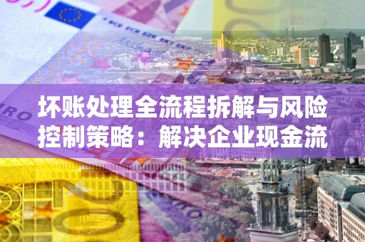 北京坏账处理全流程拆解与风险控制策略：解决企业现金流顽疾的实战指南