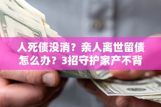 北京人死债没消？亲人离世留债怎么办？3招守护家产不背锅