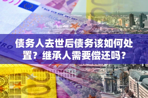 北京债务人去世后债务该如何处置？继承人需要偿还吗？