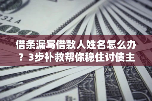 北京借条漏写借款人姓名怎么办？3步补救帮你稳住讨债主动权