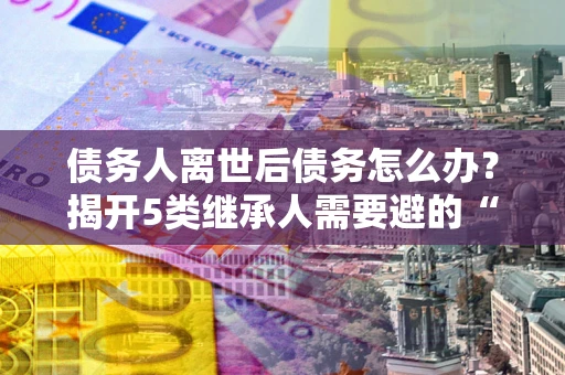 北京债务人离世后债务怎么办？揭开5类继承人需要避的“坑”