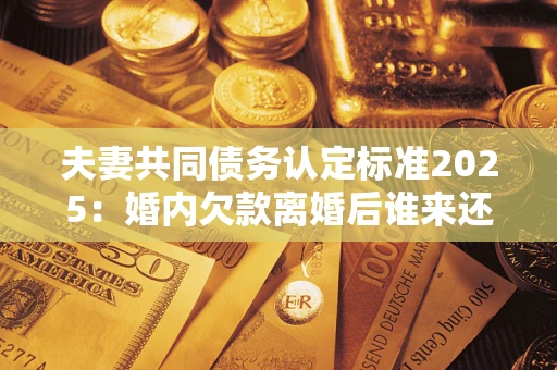 北京夫妻共同债务认定标准2025:婚内欠款离婚后谁来还? 北京夫妻共同债务认定标准2025:婚内欠款离婚后谁来还?