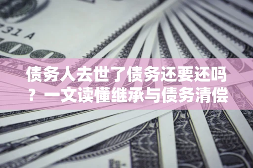 北京债务人去世了债务还要还吗？一文读懂继承与债务清偿